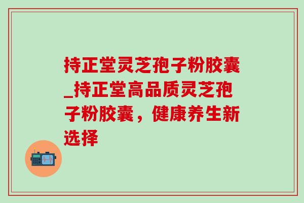 持正堂灵芝孢子粉胶囊_持正堂高品质灵芝孢子粉胶囊,健康养生新选择-第1张图片-灵芝之家 持正堂灵芝孢子粉胶囊_持正堂高品质灵芝孢子粉胶囊,健康养生新选择-第1张图片-灵芝之家