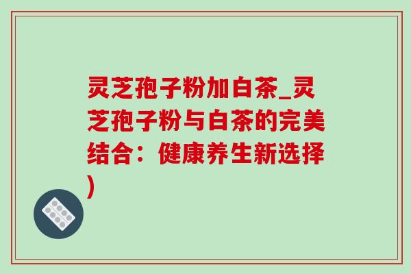 灵芝孢子粉加白茶_灵芝孢子粉与白茶的完美结合:健康养生新选择)-第1张图片-灵芝之家 灵芝孢子粉加白茶_灵芝孢子粉与白茶的完美结合:健康养生新选择)-第1张图片-灵芝之家