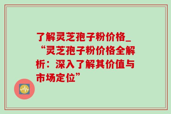 了解灵芝孢子粉价格_“灵芝孢子粉价格全解析：深入了解其价值与市场定位”-第1张图片-灵芝之家