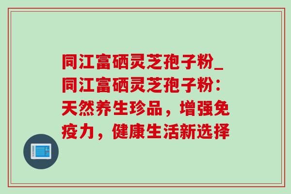 同江富硒灵芝孢子粉_同江富硒灵芝孢子粉:天然养生珍品,增强免疫力,健康生活新选择-第1张图片-灵芝之家 同江富硒灵芝孢子粉_同江富硒灵芝孢子粉:天然养生珍品,增强免疫力,健康生活新选择-第1张图片-灵芝之家