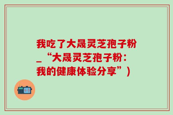 我吃了大晟灵芝孢子粉_“大晟灵芝孢子粉:我的健康体验分享”)-第1张图片-灵芝之家 我吃了大晟灵芝孢子粉_“大晟灵芝孢子粉:我的健康体验分享”)-第1张图片-灵芝之家