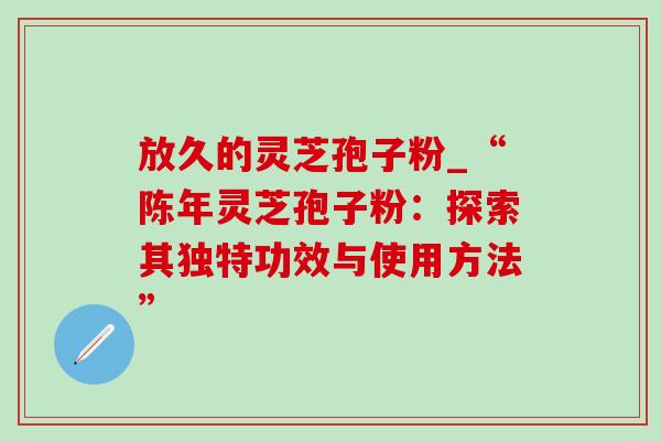 放久的灵芝孢子粉_“陈年灵芝孢子粉:探索其独特功效与使用方法”-第1张图片-灵芝之家 放久的灵芝孢子粉_“陈年灵芝孢子粉:探索其独特功效与使用方法”-第1张图片-灵芝之家