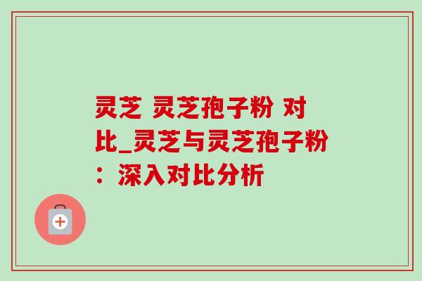 灵芝 灵芝孢子粉 对比_灵芝与灵芝孢子粉:深入对比分析-第1张图片-灵芝之家 灵芝 灵芝孢子粉 对比_灵芝与灵芝孢子粉:深入对比分析-第1张图片-灵芝之家