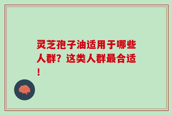 灵芝孢子油适用于哪些人群？这类人群最合适！-第1张图片-灵芝之家