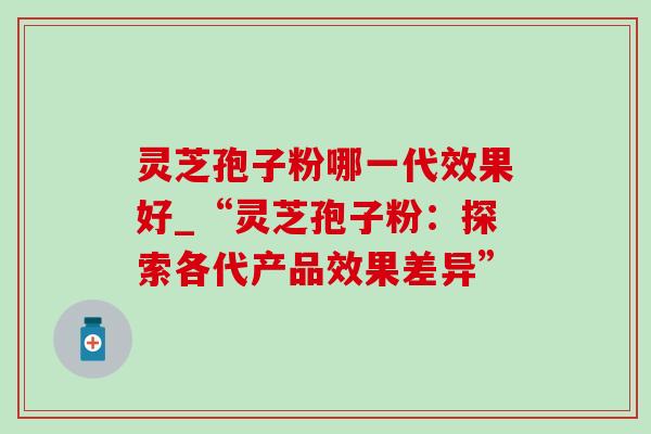 灵芝孢子粉哪一代效果好_“灵芝孢子粉:探索各代产品效果差异”-第1张图片-灵芝之家 灵芝孢子粉哪一代效果好_“灵芝孢子粉:探索各代产品效果差异”-第1张图片-灵芝之家