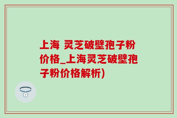 上海 灵芝破壁孢子粉价格_上海灵芝破壁孢子粉价格解析)-第1张图片-灵芝之家