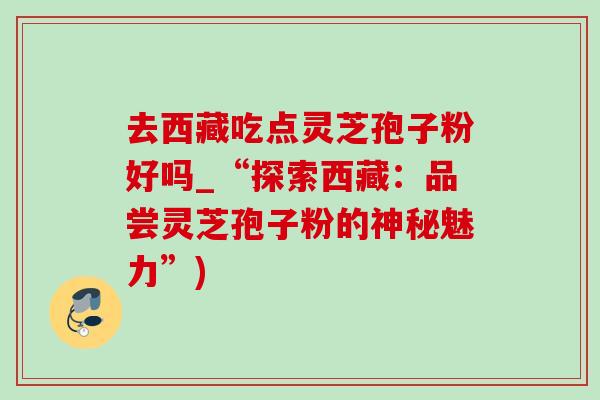 去西藏吃点灵芝孢子粉好吗_“探索西藏：品尝灵芝孢子粉的神秘魅力”)-第1张图片-灵芝之家