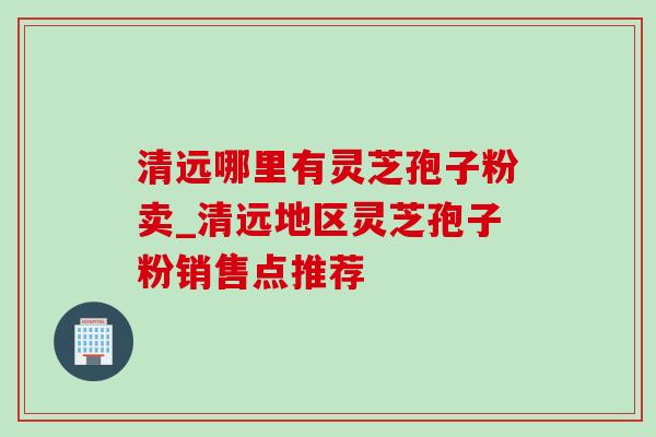 清远哪里有灵芝孢子粉卖_清远地区灵芝孢子粉销售点推荐-第1张图片-灵芝之家 清远哪里有灵芝孢子粉卖_清远地区灵芝孢子粉销售点推荐-第1张图片-灵芝之家
