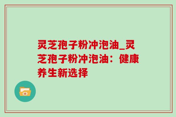 灵芝孢子粉冲泡油_灵芝孢子粉冲泡油：健康养生新选择-第1张图片-灵芝之家