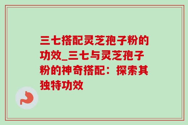 三七搭配灵芝孢子粉的功效_三七与灵芝孢子粉的神奇搭配：探索其独特功效-第1张图片-灵芝之家