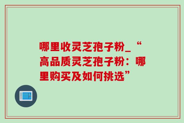 哪里收灵芝孢子粉_“高品质灵芝孢子粉:哪里购买及如何挑选”-第1张图片-灵芝之家 哪里收灵芝孢子粉_“高品质灵芝孢子粉:哪里购买及如何挑选”-第1张图片-灵芝之家