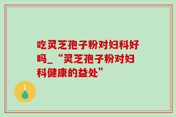 吃灵芝孢子粉对妇科好吗_“灵芝孢子粉对妇科健康的益处”-第1张图片-灵芝之家 吃灵芝孢子粉对妇科好吗_“灵芝孢子粉对妇科健康的益处”-第1张图片-灵芝之家