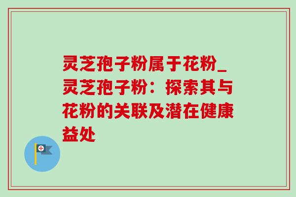灵芝孢子粉属于花粉_灵芝孢子粉:探索其与花粉的关联及潜在健康益处-第1张图片-灵芝之家 灵芝孢子粉属于花粉_灵芝孢子粉:探索其与花粉的关联及潜在健康益处-第1张图片-灵芝之家