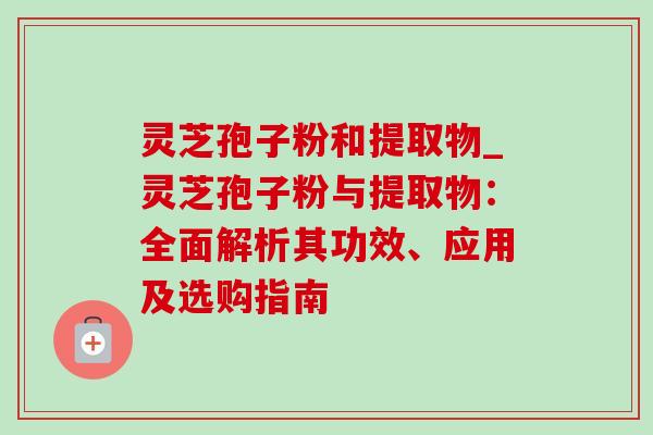 灵芝孢子粉和提取物_灵芝孢子粉与提取物：全面解析其功效、应用及选购指南-第1张图片-灵芝之家