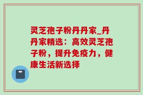 灵芝孢子粉丹丹家_丹丹家精选:高效灵芝孢子粉,提升免疫力,健康生活新选择-第1张图片-灵芝之家 灵芝孢子粉丹丹家_丹丹家精选:高效灵芝孢子粉,提升免疫力,健康生活新选择-第1张图片-灵芝之家