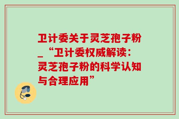 卫计委关于灵芝孢子粉_“卫计委权威解读：灵芝孢子粉的科学认知与合理应用”-第1张图片-灵芝之家