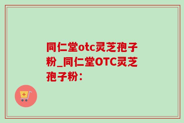 同仁堂otc灵芝孢子粉_同仁堂OTC灵芝孢子粉：-第1张图片-灵芝之家