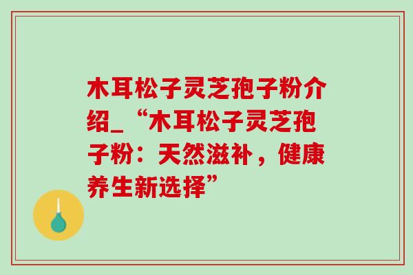 木耳松子灵芝孢子粉介绍_“木耳松子灵芝孢子粉:天然滋补,健康养生新选择”-第1张图片-灵芝之家 木耳松子灵芝孢子粉介绍_“木耳松子灵芝孢子粉:天然滋补,健康养生新选择”-第1张图片-灵芝之家