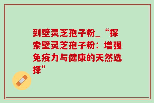 到壁灵芝孢子粉_“探索壁灵芝孢子粉:增强免疫力与健康的天然选择”-第1张图片-灵芝之家 到壁灵芝孢子粉_“探索壁灵芝孢子粉:增强免疫力与健康的天然选择”-第1张图片-灵芝之家