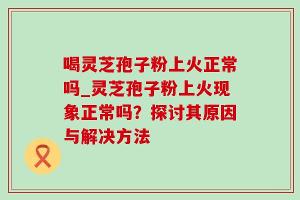 喝灵芝孢子粉上火正常吗_灵芝孢子粉上火现象正常吗？探讨其原因与解决方法-第1张图片-灵芝之家