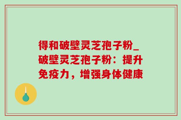 得和破壁灵芝孢子粉_破壁灵芝孢子粉：提升免疫力，增强身体健康-第1张图片-灵芝之家