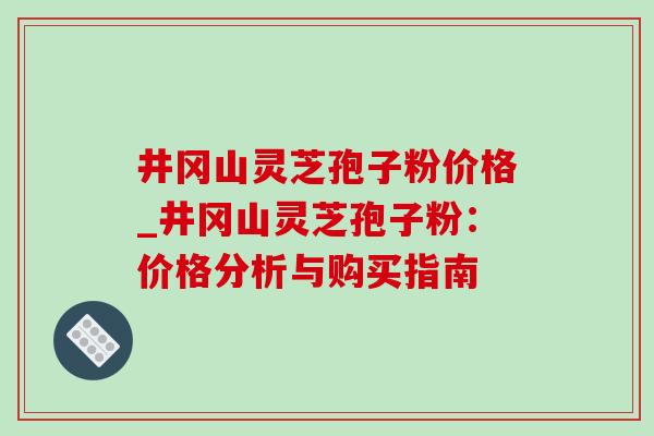 井冈山灵芝孢子粉价格_井冈山灵芝孢子粉:价格分析与购买指南-第1张图片-灵芝之家 井冈山灵芝孢子粉价格_井冈山灵芝孢子粉:价格分析与购买指南-第1张图片-灵芝之家