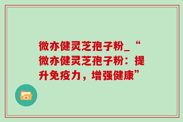 微亦健灵芝孢子粉_“微亦健灵芝孢子粉:提升免疫力,增强健康”-第1张图片-灵芝之家 微亦健灵芝孢子粉_“微亦健灵芝孢子粉:提升免疫力,增强健康”-第1张图片-灵芝之家