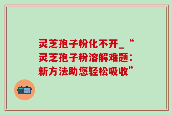 灵芝孢子粉化不开_“灵芝孢子粉溶解难题：新方法助您轻松吸收”-第1张图片-灵芝之家