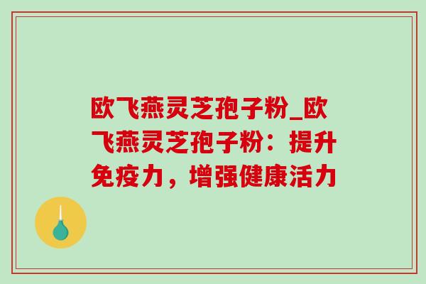欧飞燕灵芝孢子粉_欧飞燕灵芝孢子粉：提升免疫力，增强健康活力-第1张图片-灵芝之家
