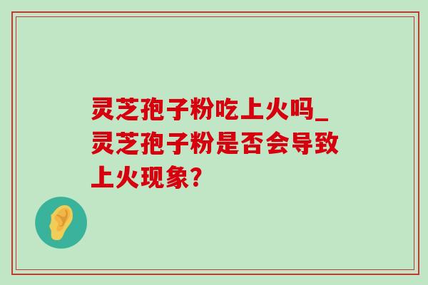 灵芝孢子粉吃上火吗_灵芝孢子粉是否会导致上火现象？-第1张图片-灵芝之家