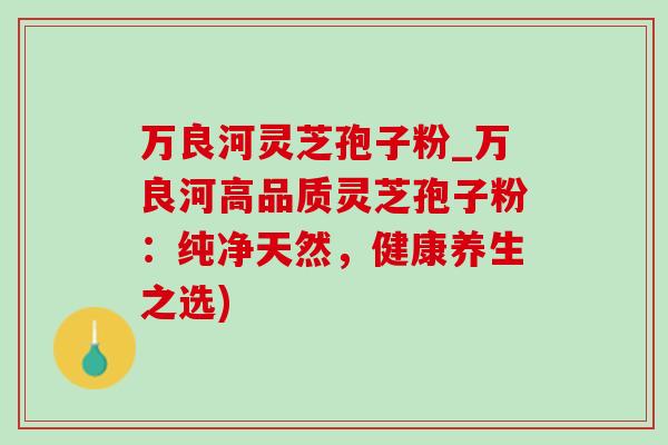 万良河灵芝孢子粉_万良河高品质灵芝孢子粉:纯净天然,健康养生之选)-第1张图片-灵芝之家 万良河灵芝孢子粉_万良河高品质灵芝孢子粉:纯净天然,健康养生之选)-第1张图片-灵芝之家