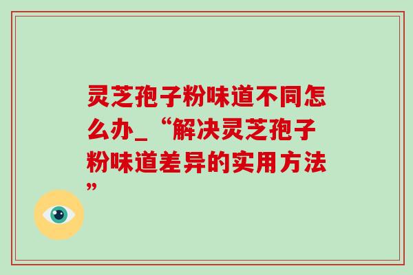 灵芝孢子粉味道不同怎么办_“解决灵芝孢子粉味道差异的实用方法”-第1张图片-灵芝之家 灵芝孢子粉味道不同怎么办_“解决灵芝孢子粉味道差异的实用方法”-第1张图片-灵芝之家