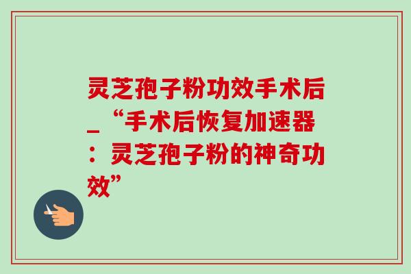 灵芝孢子粉功效手术后_“手术后恢复加速器:灵芝孢子粉的神奇功效”-第1张图片-灵芝之家 灵芝孢子粉功效手术后_“手术后恢复加速器:灵芝孢子粉的神奇功效”-第1张图片-灵芝之家