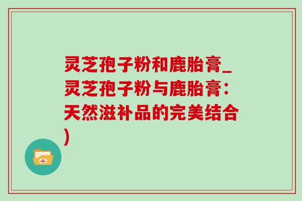 灵芝孢子粉和鹿胎膏_灵芝孢子粉与鹿胎膏:天然滋补品的完美结合)-第1张图片-灵芝之家 灵芝孢子粉和鹿胎膏_灵芝孢子粉与鹿胎膏:天然滋补品的完美结合)-第1张图片-灵芝之家