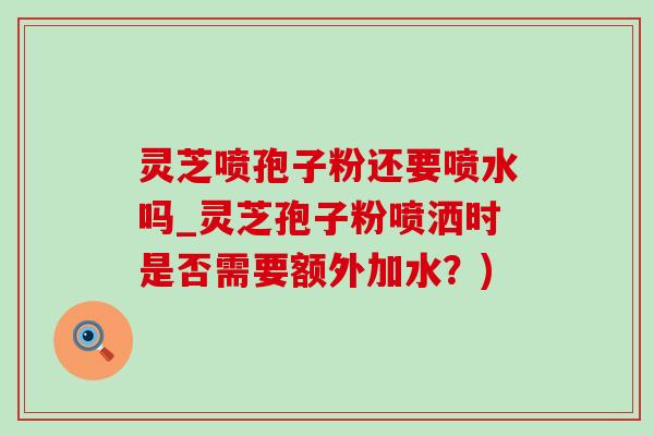 灵芝喷孢子粉还要喷水吗_灵芝孢子粉喷洒时是否需要额外加水?)-第1张图片-灵芝之家 灵芝喷孢子粉还要喷水吗_灵芝孢子粉喷洒时是否需要额外加水?)-第1张图片-灵芝之家
