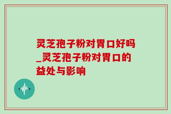 灵芝孢子粉对胃口好吗_灵芝孢子粉对胃口的益处与影响-第1张图片-灵芝之家