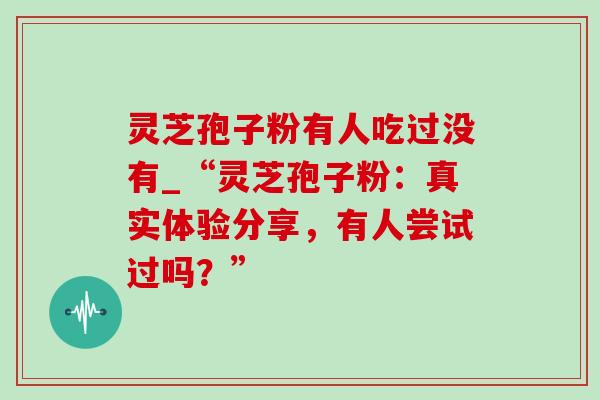 灵芝孢子粉有人吃过没有_“灵芝孢子粉：真实体验分享，有人尝试过吗？”-第1张图片-灵芝之家