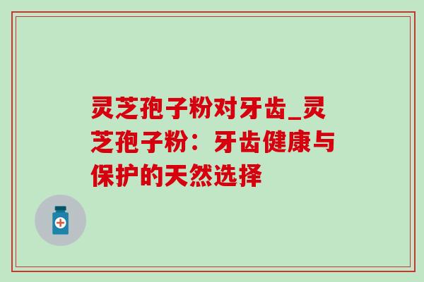 灵芝孢子粉对牙齿_灵芝孢子粉：牙齿健康与保护的天然选择-第1张图片-灵芝之家