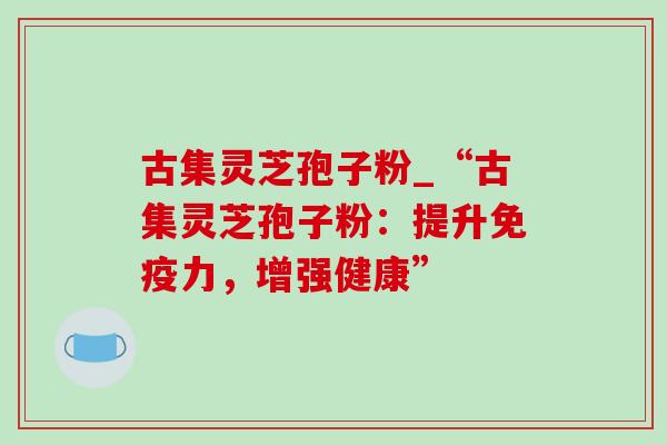 古集灵芝孢子粉_“古集灵芝孢子粉:提升免疫力,增强健康”-第1张图片-灵芝之家 古集灵芝孢子粉_“古集灵芝孢子粉:提升免疫力,增强健康”-第1张图片-灵芝之家