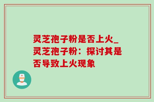 灵芝孢子粉是否上火_灵芝孢子粉：探讨其是否导致上火现象-第1张图片-灵芝之家