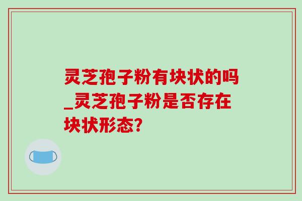灵芝孢子粉有块状的吗_灵芝孢子粉是否存在块状形态?-第1张图片-灵芝之家 灵芝孢子粉有块状的吗_灵芝孢子粉是否存在块状形态?-第1张图片-灵芝之家