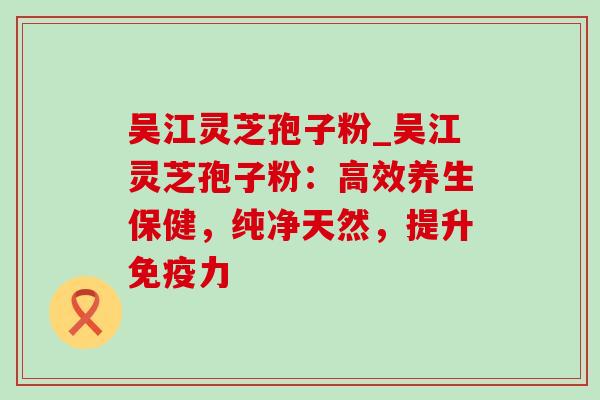 吴江灵芝孢子粉_吴江灵芝孢子粉:高效养生保健,纯净天然,提升免疫力-第1张图片-灵芝之家 吴江灵芝孢子粉_吴江灵芝孢子粉:高效养生保健,纯净天然,提升免疫力-第1张图片-灵芝之家