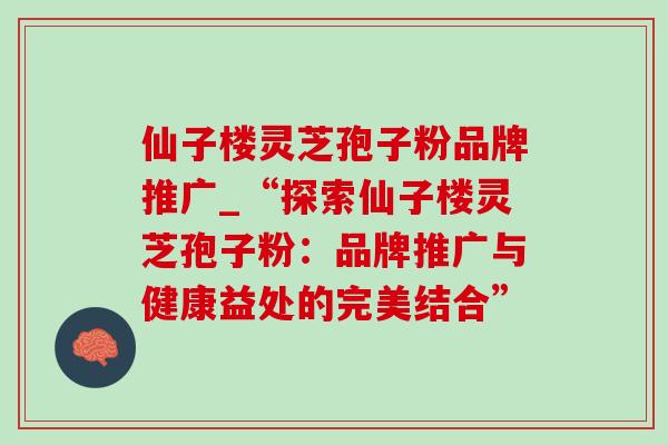 仙子楼灵芝孢子粉品牌推广_“探索仙子楼灵芝孢子粉:品牌推广与健康益处的完美结合”-第1张图片-灵芝之家 仙子楼灵芝孢子粉品牌推广_“探索仙子楼灵芝孢子粉:品牌推广与健康益处的完美结合”-第1张图片-灵芝之家