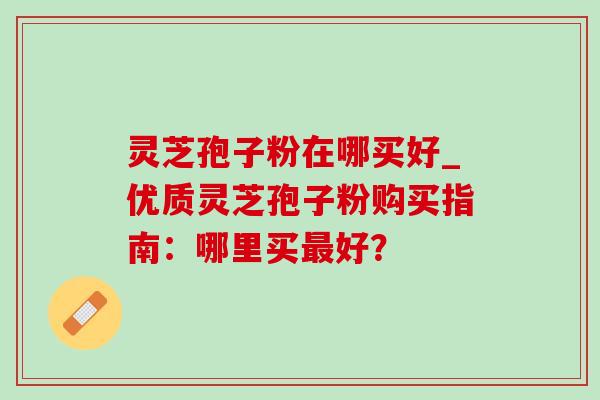 灵芝孢子粉在哪买好_优质灵芝孢子粉购买指南:哪里买最好?-第1张图片-灵芝之家 灵芝孢子粉在哪买好_优质灵芝孢子粉购买指南:哪里买最好?-第1张图片-灵芝之家