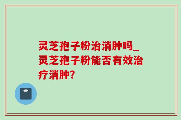 灵芝孢子粉治消肿吗_灵芝孢子粉能否有效治疗消肿？-第1张图片-灵芝之家