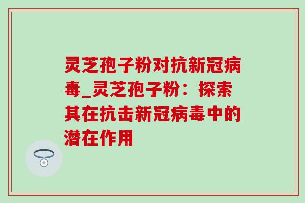 灵芝孢子粉对抗新冠病毒_灵芝孢子粉:探索其在抗击新冠病毒中的潜在作用-第1张图片-灵芝之家 灵芝孢子粉对抗新冠病毒_灵芝孢子粉:探索其在抗击新冠病毒中的潜在作用-第1张图片-灵芝之家