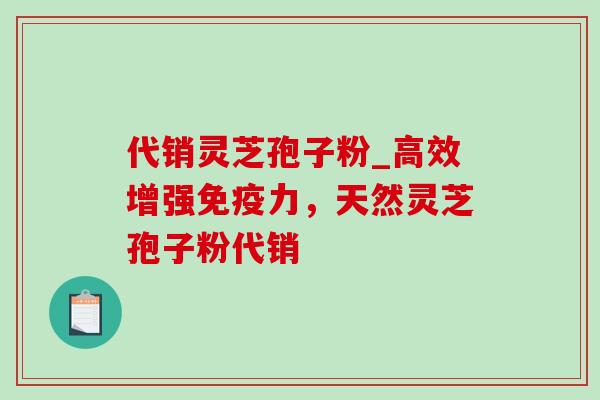 代销灵芝孢子粉_高效增强免疫力，天然灵芝孢子粉代销-第1张图片-灵芝之家