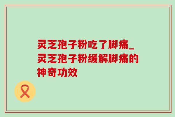 灵芝孢子粉吃了脚痛_灵芝孢子粉缓解脚痛的神奇功效-第1张图片-灵芝之家 灵芝孢子粉吃了脚痛_灵芝孢子粉缓解脚痛的神奇功效-第1张图片-灵芝之家