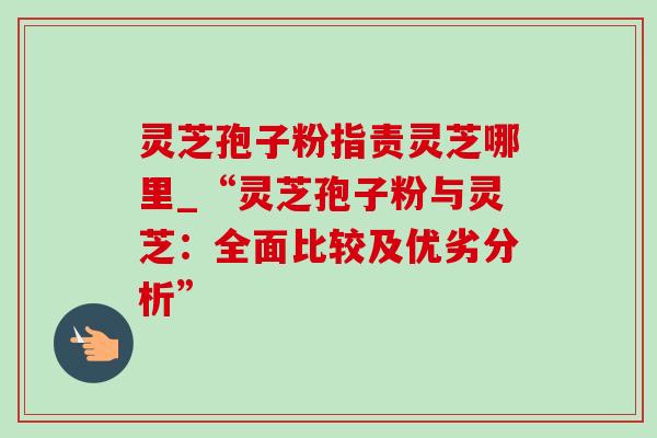 灵芝孢子粉指责灵芝哪里_“灵芝孢子粉与灵芝:全面比较及优劣分析”-第1张图片-灵芝之家 灵芝孢子粉指责灵芝哪里_“灵芝孢子粉与灵芝:全面比较及优劣分析”-第1张图片-灵芝之家