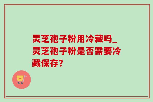 灵芝孢子粉用冷藏吗_灵芝孢子粉是否需要冷藏保存?-第1张图片-灵芝之家 灵芝孢子粉用冷藏吗_灵芝孢子粉是否需要冷藏保存?-第1张图片-灵芝之家